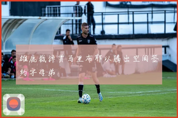 雄鹿裁掉贾马里布耶以腾出空间签约字母弟