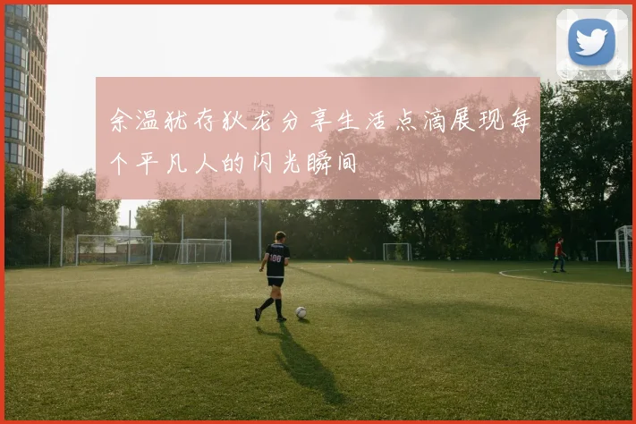 余温犹存狄龙分享生活点滴展现每个平凡人的闪光瞬间