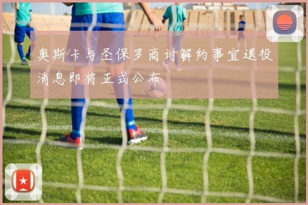 奥斯卡与圣保罗商讨解约事宜退役消息即将正式公布