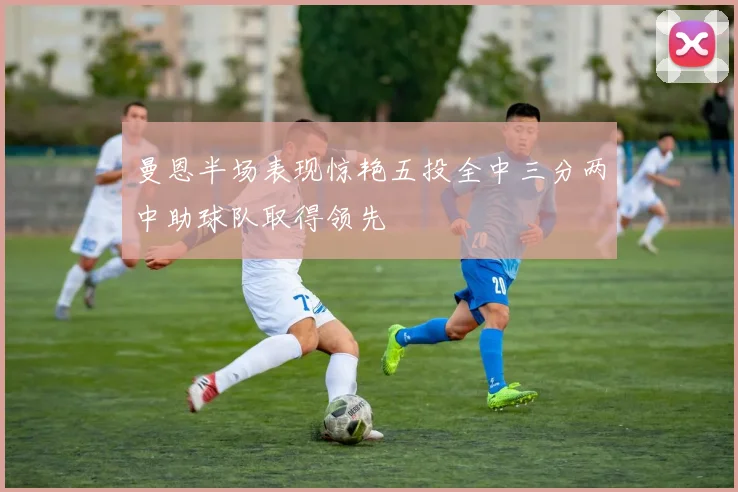 曼恩半场表现惊艳五投全中三分两中助球队取得领先