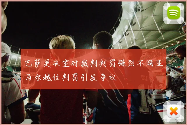 巴萨更衣室对裁判判罚强烈不满亚马尔越位判罚引发争议