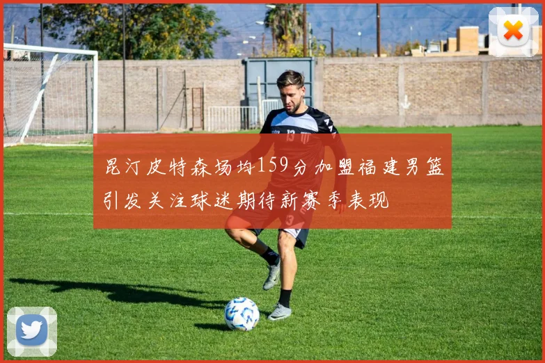昆汀皮特森场均159分加盟福建男篮引发关注球迷期待新赛季表现