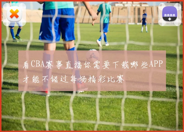看CBA赛事直播你需要下载哪些APP才能不错过每场精彩比赛