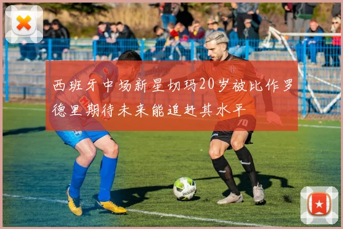 西班牙中场新星切玛20岁被比作罗德里期待未来能追赶其水平