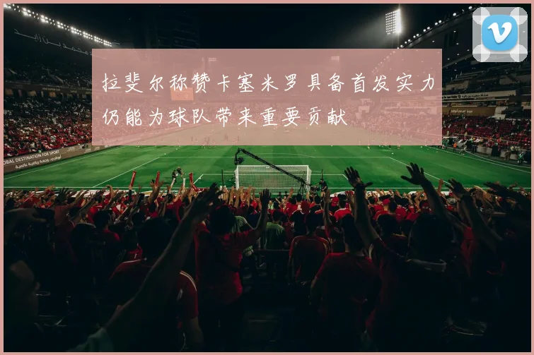 拉斐尔称赞卡塞米罗具备首发实力仍能为球队带来重要贡献