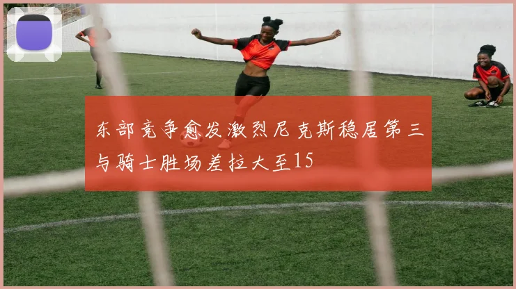 东部竞争愈发激烈尼克斯稳居第三与骑士胜场差拉大至15