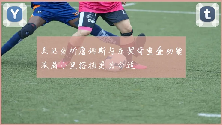 美记分析詹姆斯与东契奇重叠功能浓眉小里搭档更为合适