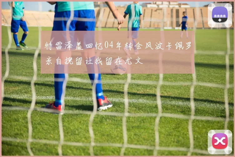 特雷泽盖回忆04年转会风波卡佩罗亲自挽留让我留在尤文