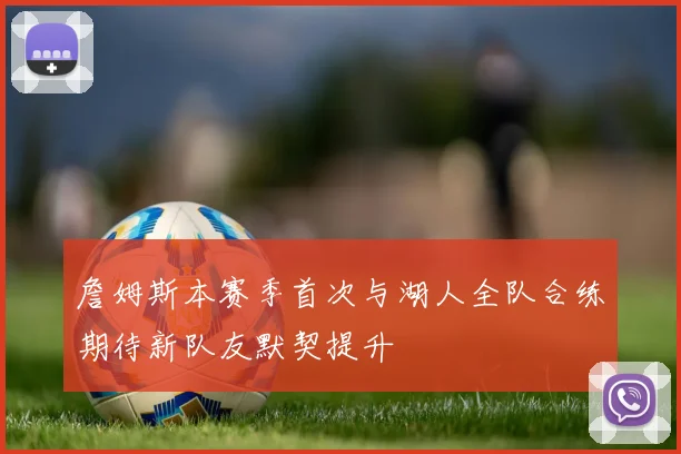 詹姆斯本赛季首次与湖人全队合练期待新队友默契提升