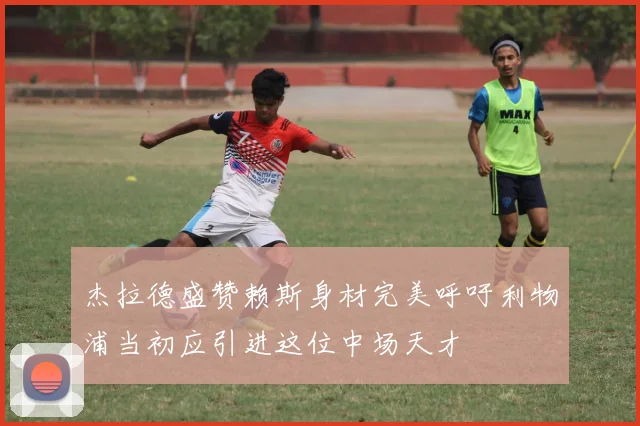 杰拉德盛赞赖斯身材完美呼吁利物浦当初应引进这位中场天才