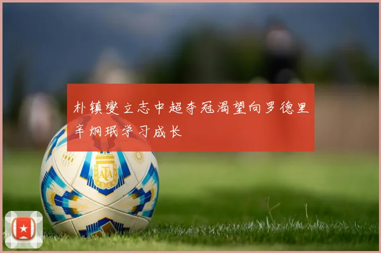 朴镇燮立志中超夺冠渴望向罗德里辛炯珉学习成长
