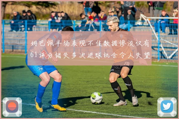 姆巴佩半场表现不佳数据惨淡仅有61评分错失多次进球机会令人失望