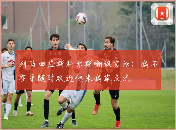 利马回应斯科尔斯嘲讽言论：我不在乎随时欢迎他来我家交流