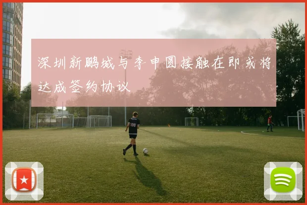 深圳新鹏城与李申圆接触在即或将达成签约协议
