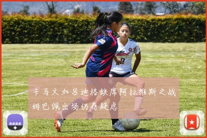 卡马文加吕迪格缺席阿拉维斯之战姆巴佩出场仍存疑虑