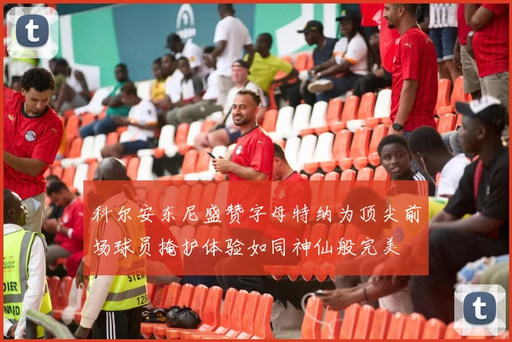 科尔安东尼盛赞字母特纳为顶尖前场球员掩护体验如同神仙般完美