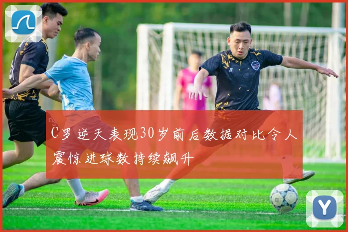 C罗逆天表现30岁前后数据对比令人震惊进球数持续飙升