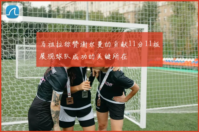 马祖拉称赞谢尔曼的贡献11分11板展现球队成功的关键所在