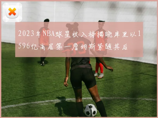 2023年NBA球星收入榜揭晓库里以1596亿高居第一詹姆斯紧随其后