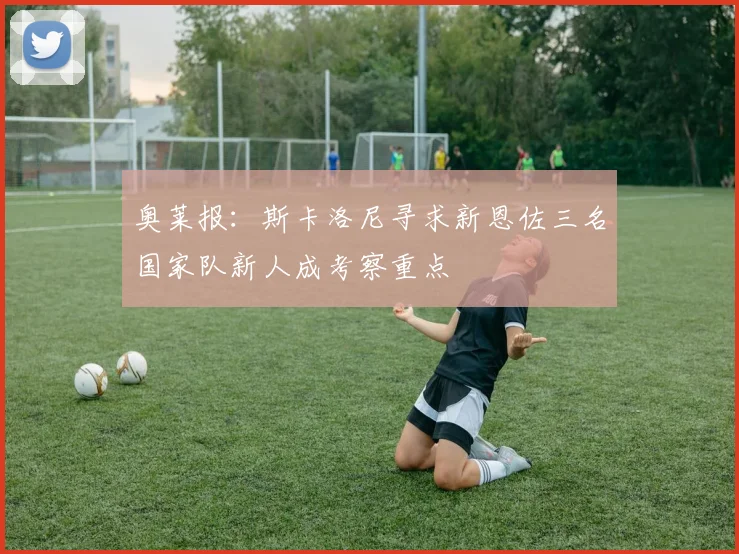 奥莱报：斯卡洛尼寻求新恩佐三名国家队新人成考察重点