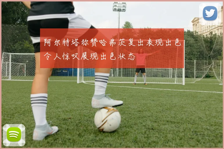 阿尔特塔称赞哈弗茨复出表现出色令人惊叹展现出色状态