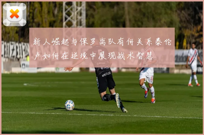 新人崛起与保罗离队有何关系泰伦卢如何在逆境中展现战术智慧