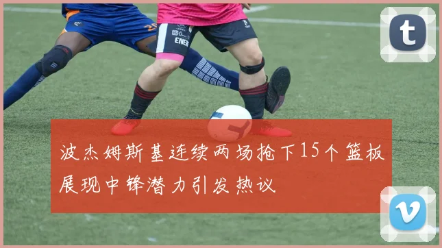 波杰姆斯基连续两场抢下15个篮板展现中锋潜力引发热议