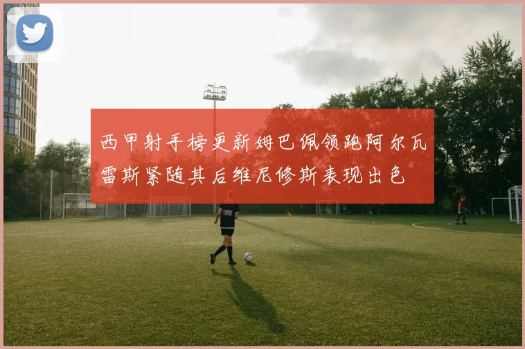 西甲射手榜更新姆巴佩领跑阿尔瓦雷斯紧随其后维尼修斯表现出色