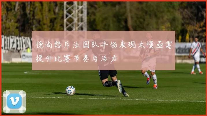 德尚怒斥法国队半场表现太慢亟需提升比赛节奏与活力