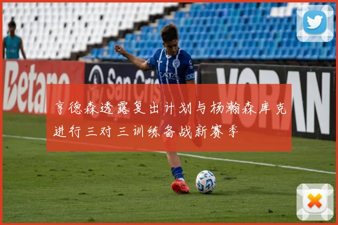 亨德森透露复出计划与杨瀚森库克进行三对三训练备战新赛季