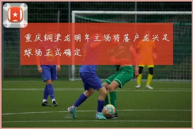 重庆铜梁龙明年主场将落户龙兴足球场正式确定
