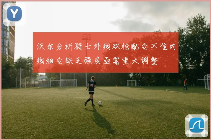 沃尔分析骑士外线双枪配合不佳内线组合缺乏强度亟需重大调整